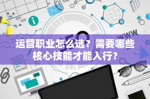 运营职业怎么选？需要哪些核心技能才能入行？
