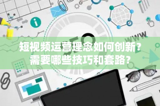 短视频运营理念如何创新？需要哪些技巧和套路？