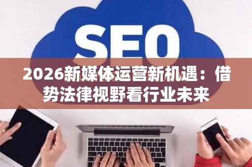 2026新媒体运营新机遇：借势法律视野看行业未来